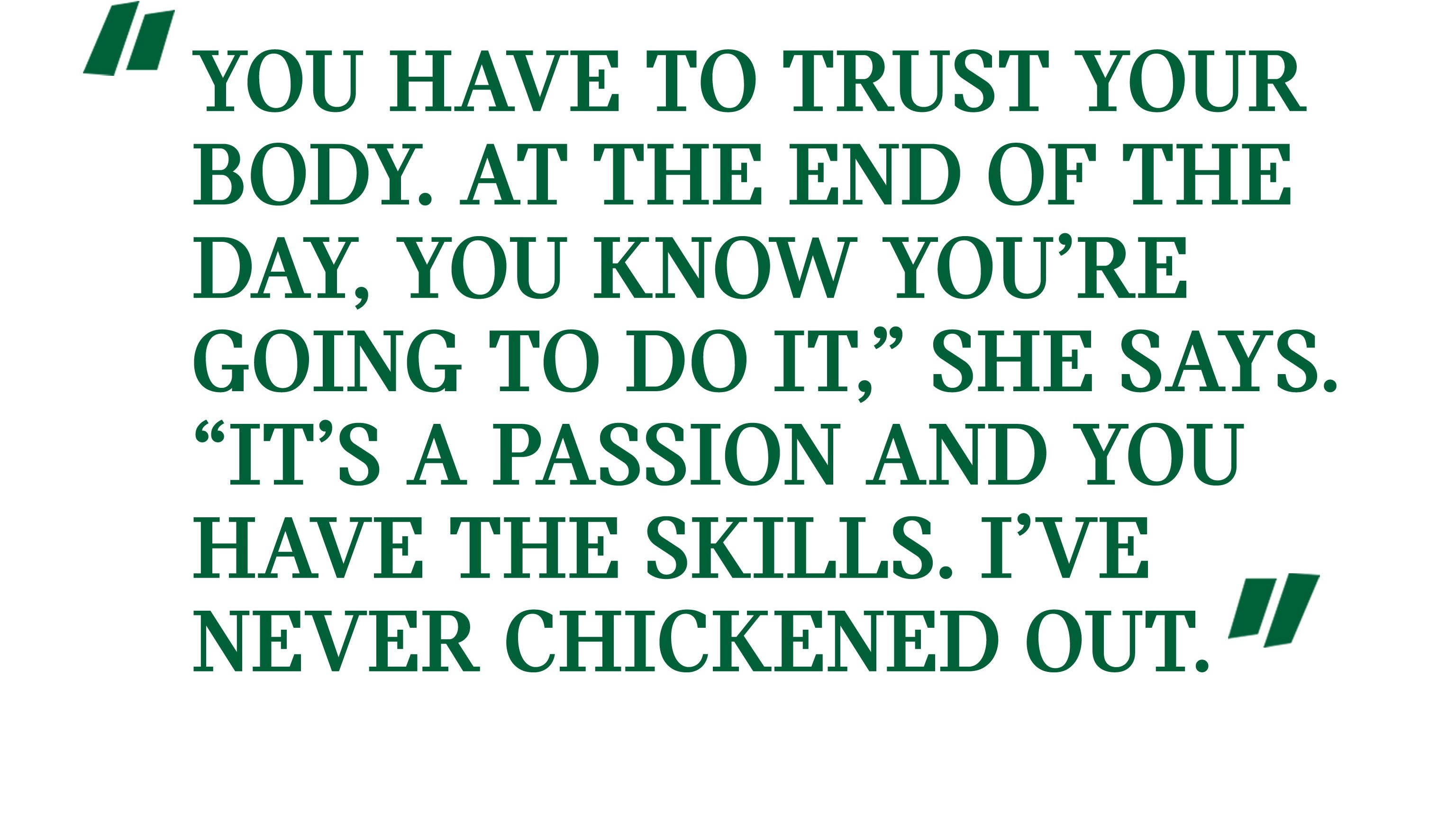 Pull quote: “You have to trust your body. At the end of the day, you know you’re going to do it,” she says. “It’s a passion and you have the skills. I’ve never chickened out.”